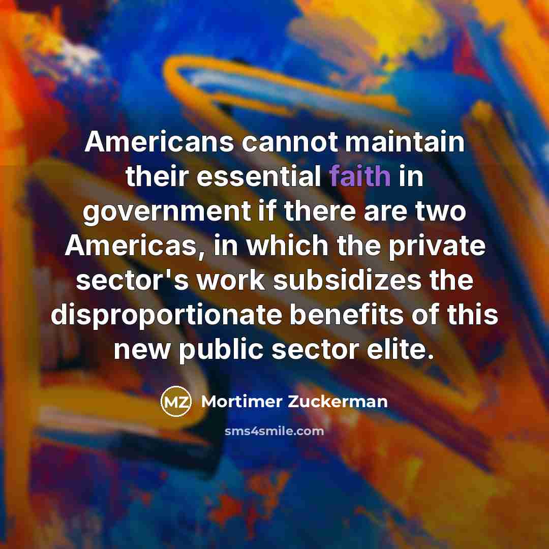 “Americans cannot maintain their essential faith in government if there are two Americas, in which the private sector's work subsidizes the disproportionate benefits of this new public sector elite.” quote by Mortimer Zuckerman