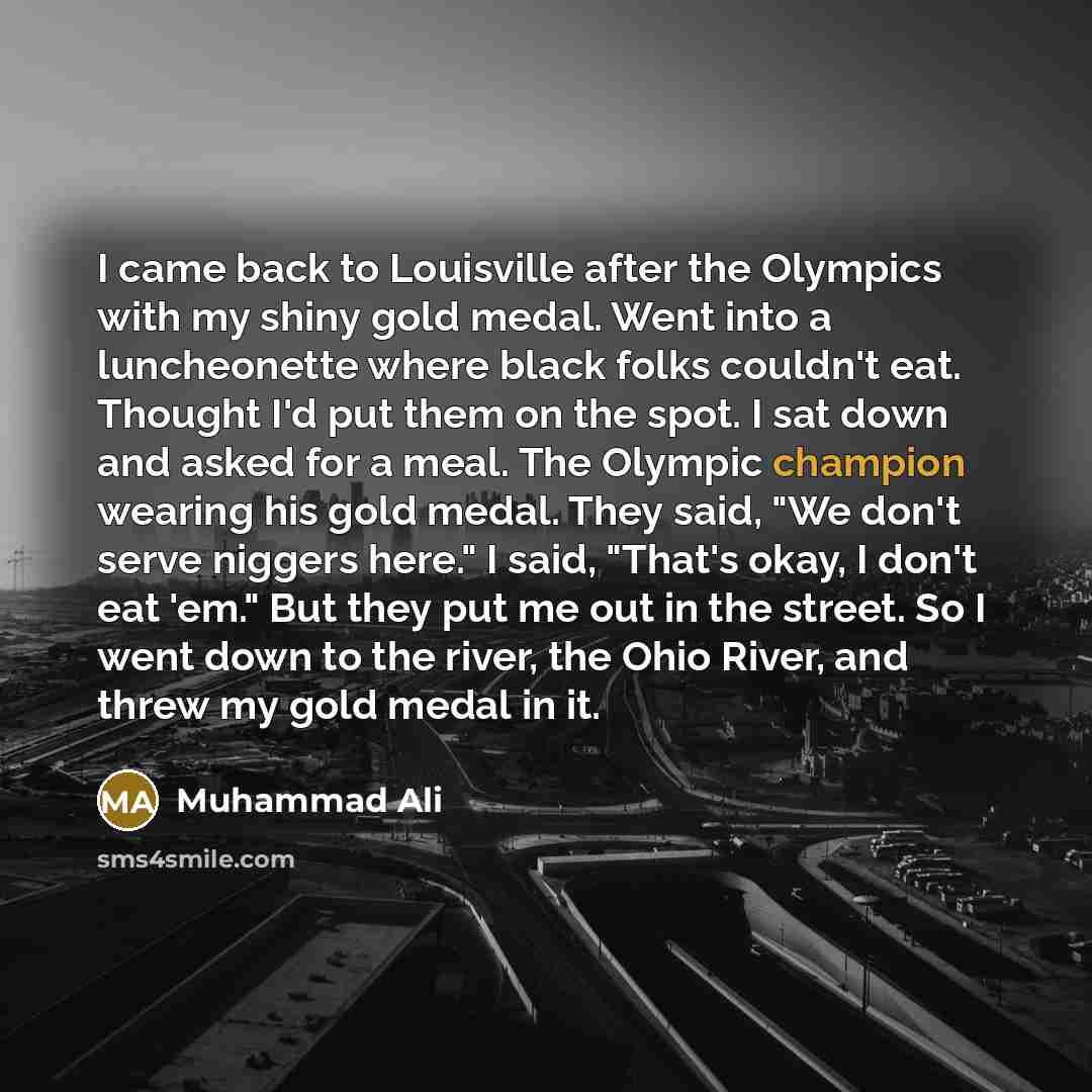 “I came back to Louisville after the Olympics with my shiny gold medal. Went into a luncheonette where black folks couldn't eat. Thought I'd put them on the spot. I sat down and asked for a meal. The Olympic champion wearing his gold medal. They said, "We don't serve niggers here." I said, "That's…” quote by Muhammad Ali