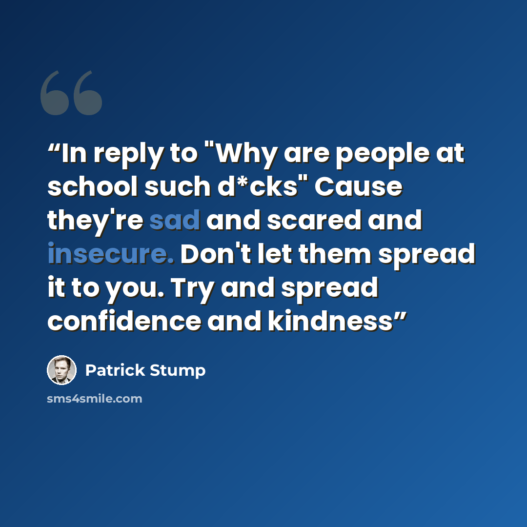 “In reply to "Why are people at school such d*cks" Cause they're sad and scared and insecure. Don't let them spread it to you. Try and spread confidence and kindness” quote by Patrick Stump
