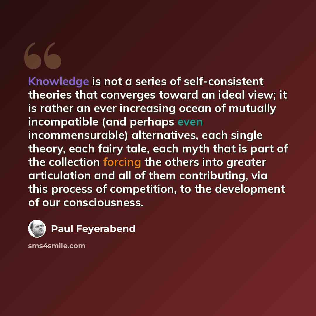 “Knowledge is not a series of self-consistent theories that converges toward an ideal view; it is rather an ever increasing ocean of mutually incompatible (and perhaps even incommensurable) alternatives, each single theory, each fairy tale, each myth that is part of the collection forcing the…” quote by Paul Feyerabend
