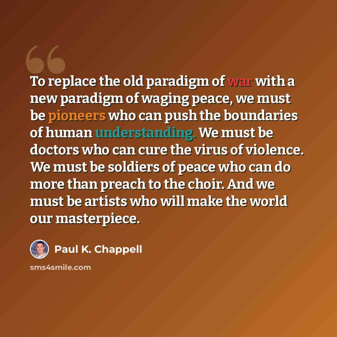 “To replace the old paradigm of war with a new paradigm of waging peace, we must be pioneers who can push the boundaries of human understanding. We must be doctors who can cure the virus of violence. We must be soldiers of peace who can do more than preach to the choir. And we must be artists who…” quote by Paul K. Chappell