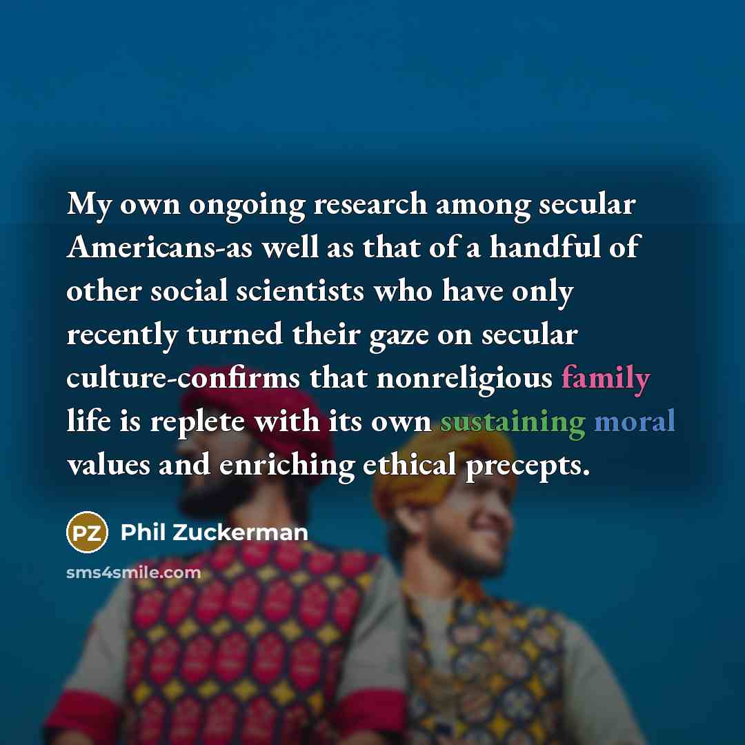 “My own ongoing research among secular Americans-as well as that of a handful of other social scientists who have only recently turned their gaze on secular culture-confirms that nonreligious family life is replete with its own sustaining moral values and enriching ethical precepts.” quote by Phil Zuckerman