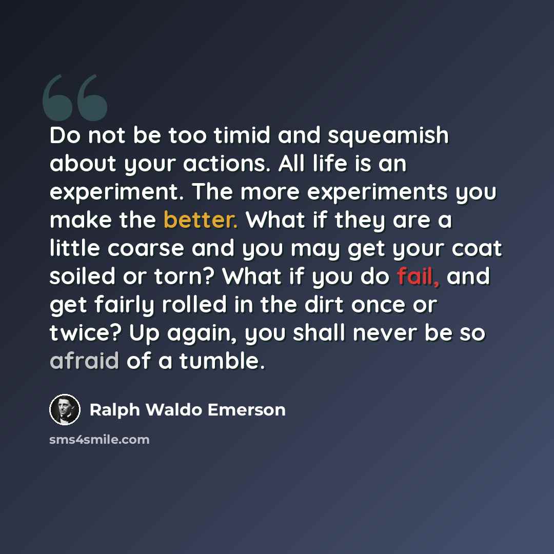 “Do not be too timid and squeamish about your actions. All life is an experiment. The more experiments you make the better. What if they are a little coarse and you may get your coat soiled or torn? What if you do fail, and get fairly rolled in the dirt once or twice? Up again, you shall never be…” quote by Ralph Waldo Emerson