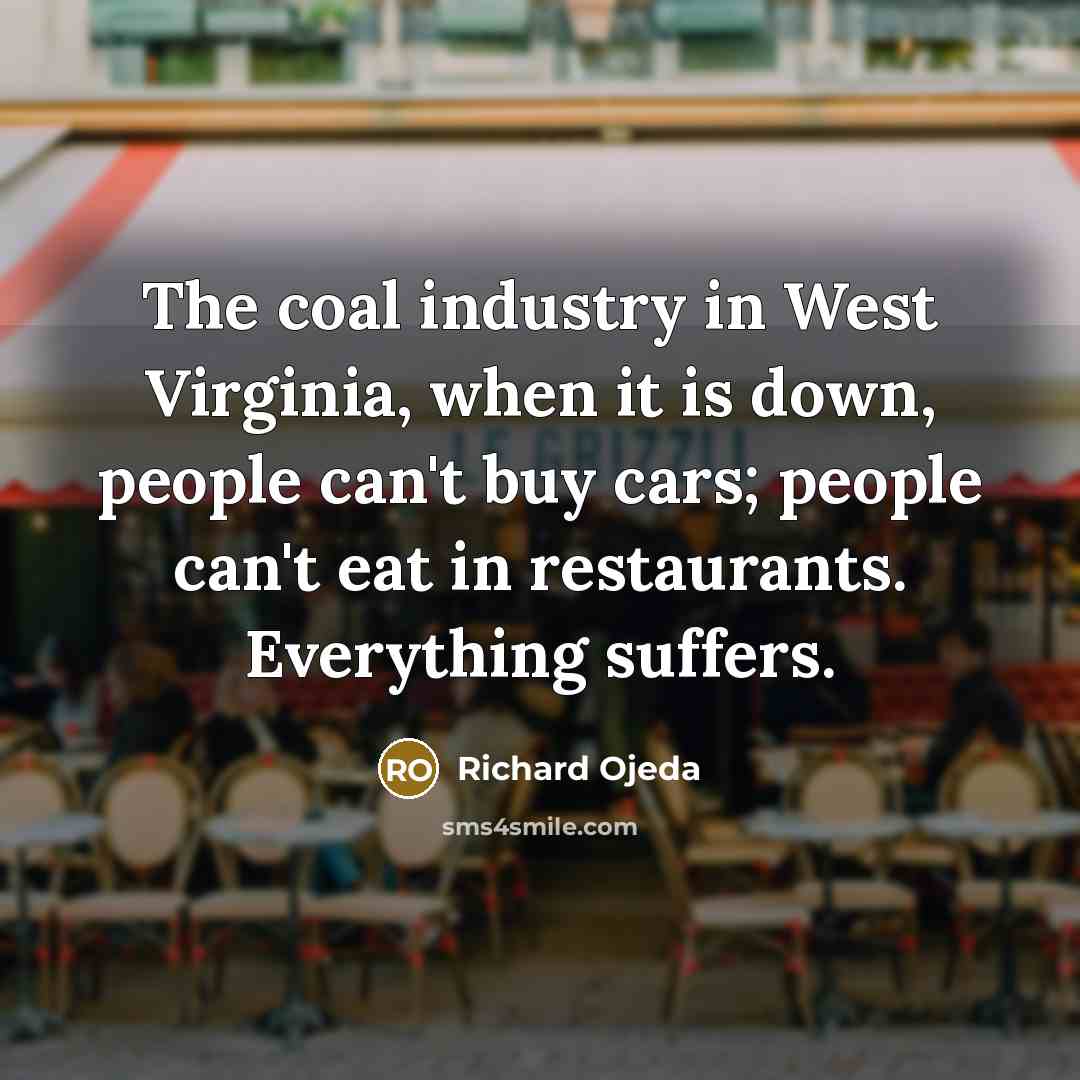 “The coal industry in West Virginia, when it is down, people can't buy cars; people can't eat in restaurants. Everything suffers.” quote by Richard Ojeda