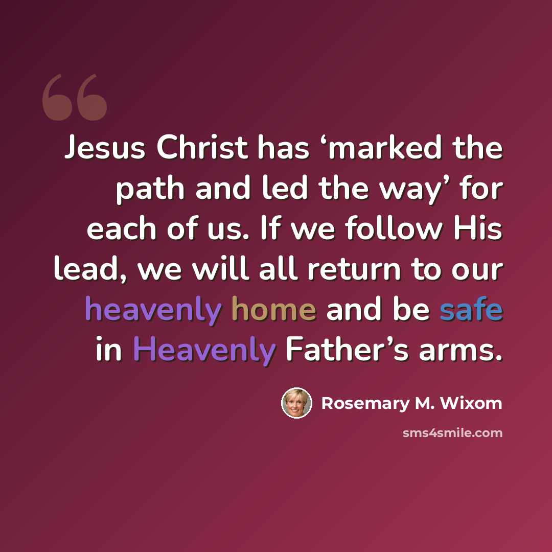 “Jesus Christ has ‘marked the path and led the way’ for each of us. If we follow His lead, we will all return to our heavenly home and be safe in Heavenly Father’s arms.” quote by Rosemary M. Wixom