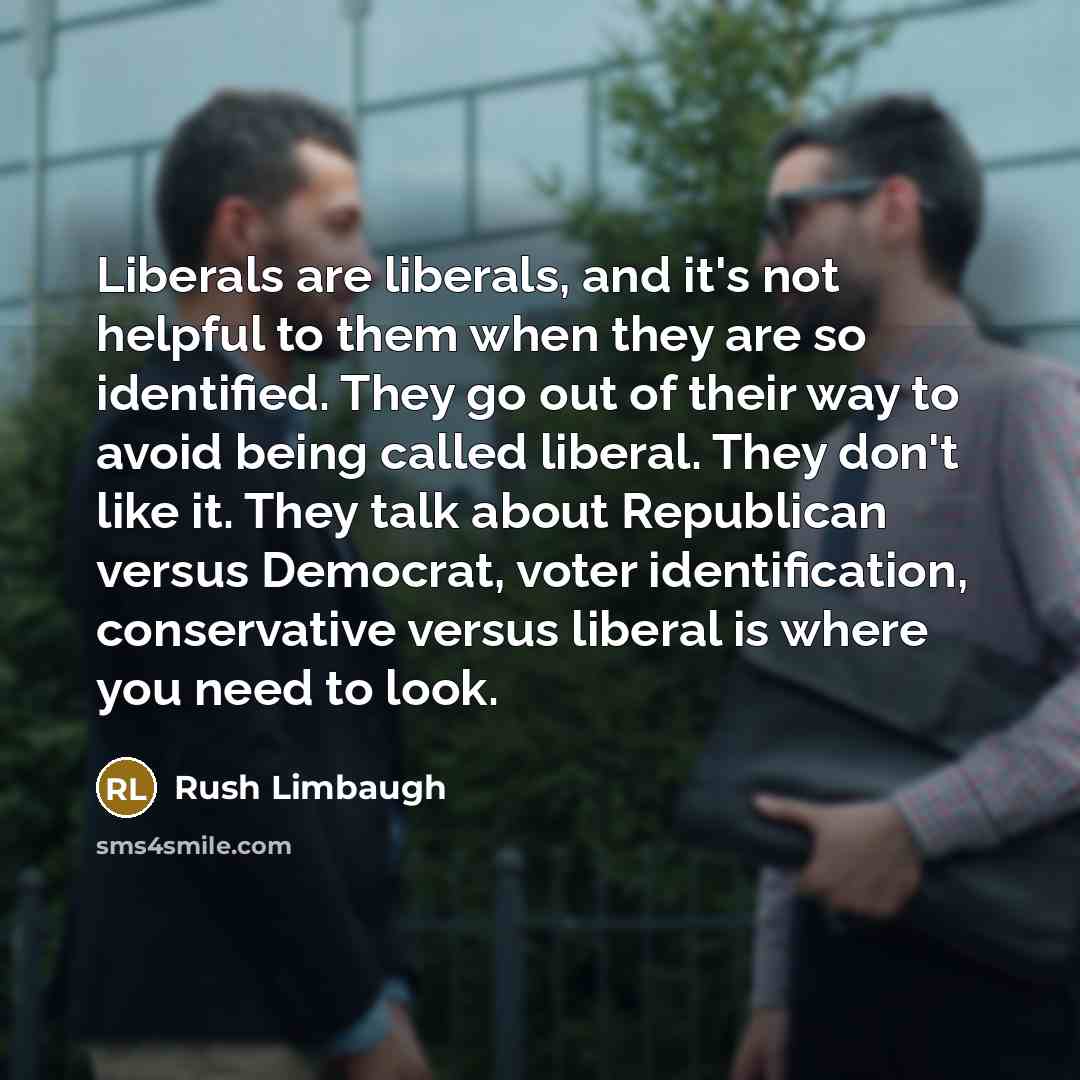 “Liberals are liberals, and it's not helpful to them when they are so identified. They go out of their way to avoid being called liberal. They don't like it. They talk about Republican versus Democrat, voter identification, conservative versus liberal is where you need to look.” quote by Rush Limbaugh