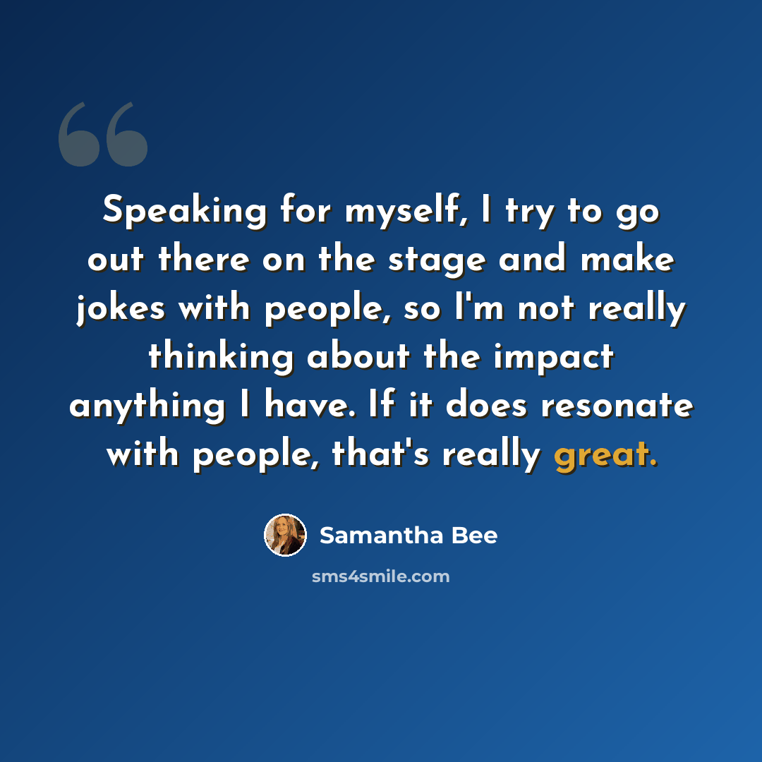 “Speaking for myself, I try to go out there on the stage and make jokes with people, so I'm not really thinking about the impact anything I have. If it does resonate with people, that's really great.” quote by Samantha Bee