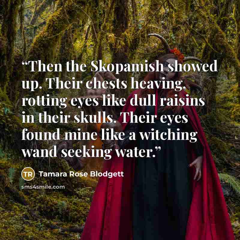 “Then the Skopamish showed up. Their chests heaving, rotting eyes like dull raisins in their skulls. Their eyes found mine like a witching wand seeking water.” quote by Tamara Rose Blodgett