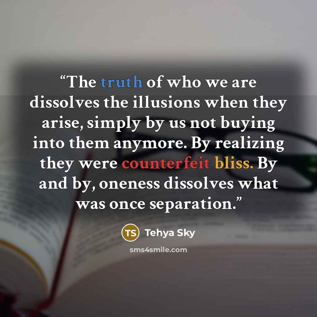 “The truth of who we are dissolves the illusions when they arise, simply by us not buying into them anymore. By realizing they were counterfeit bliss. By and by, oneness dissolves what was once separation.” quote by Tehya Sky
