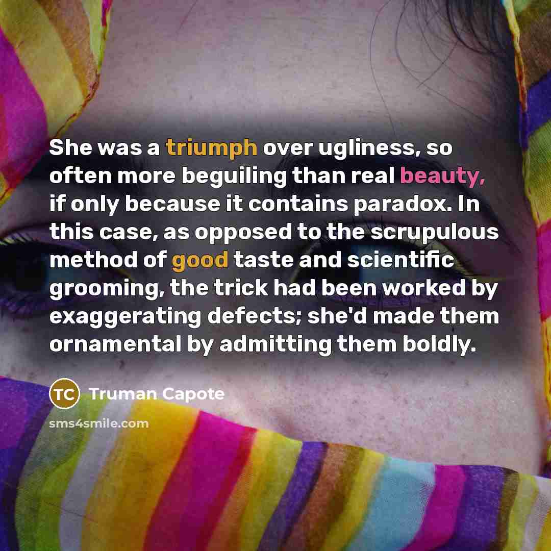 “She was a triumph over ugliness, so often more beguiling than real beauty, if only because it contains paradox. In this case, as opposed to the scrupulous method of good taste and scientific grooming, the trick had been worked by exaggerating defects; she'd made them ornamental by admitting them…” quote by Truman Capote