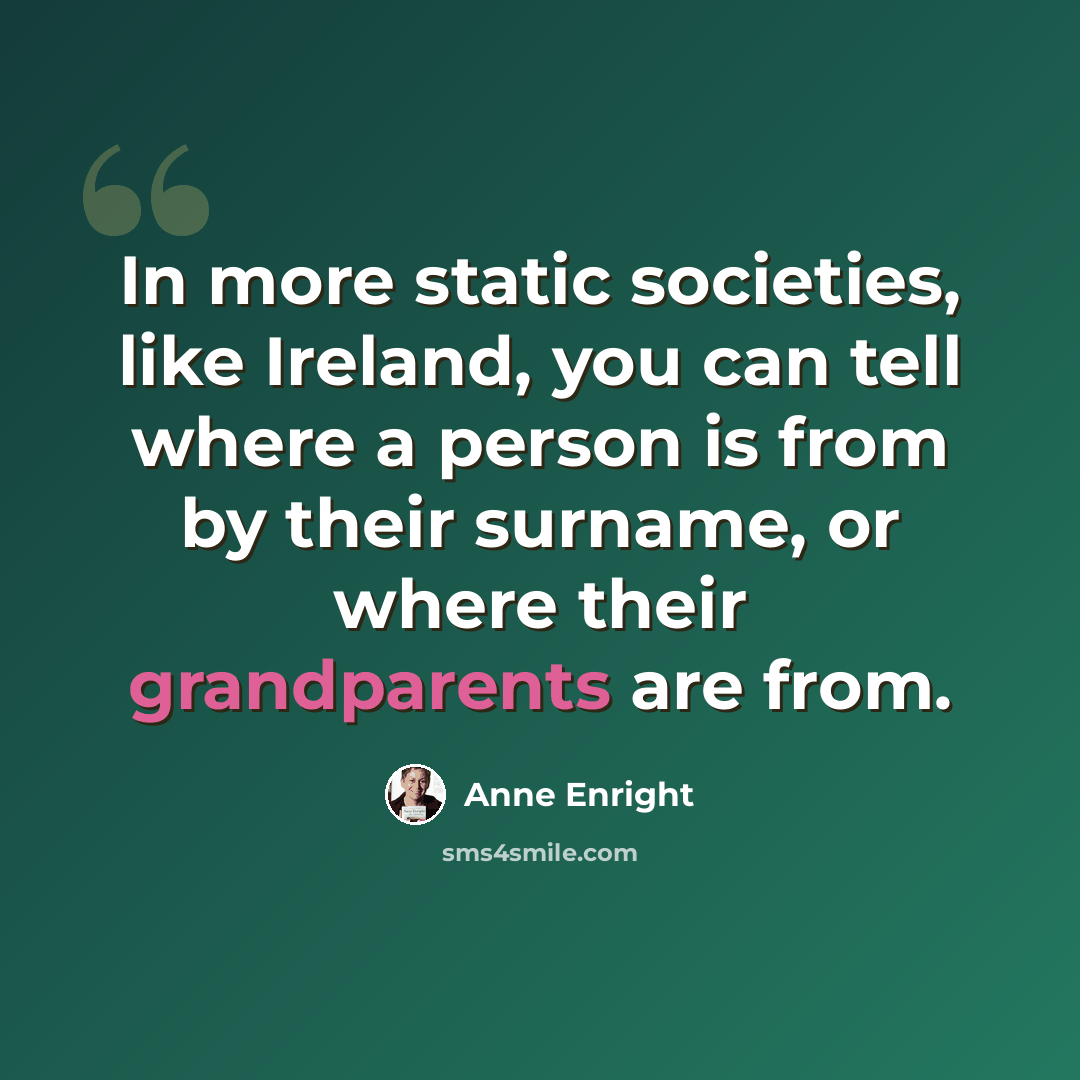 “In more static societies, like Ireland, you can tell where a person is from by their surname, or where their grandparents are from.” quote by Anne Enright