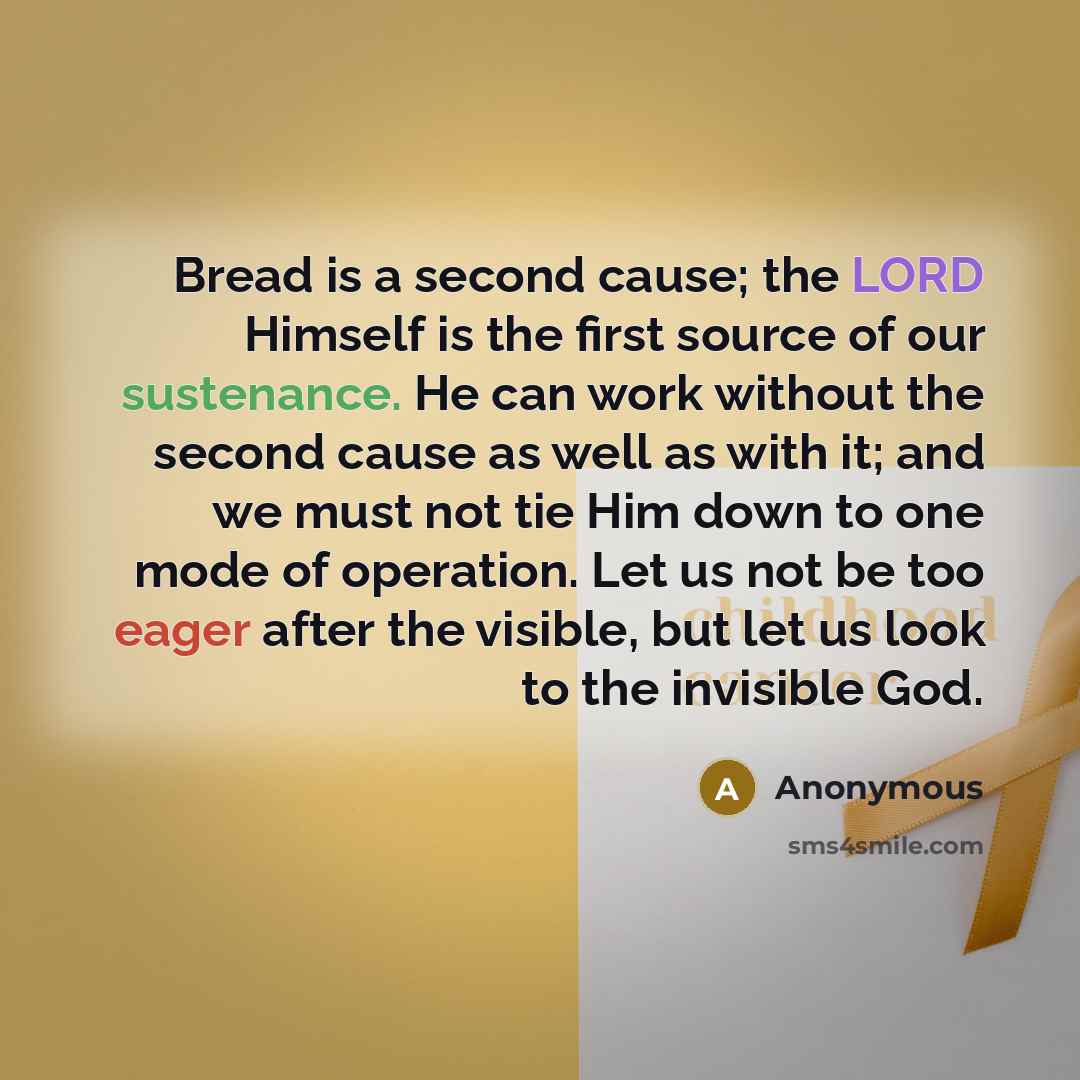 “Bread is a second cause; the LORD Himself is the first source of our sustenance. He can work without the second cause as well as with it; and we must not tie Him down to one mode of operation. Let us not be too eager after the visible, but let us look to the invisible God.” quote by Anonymous