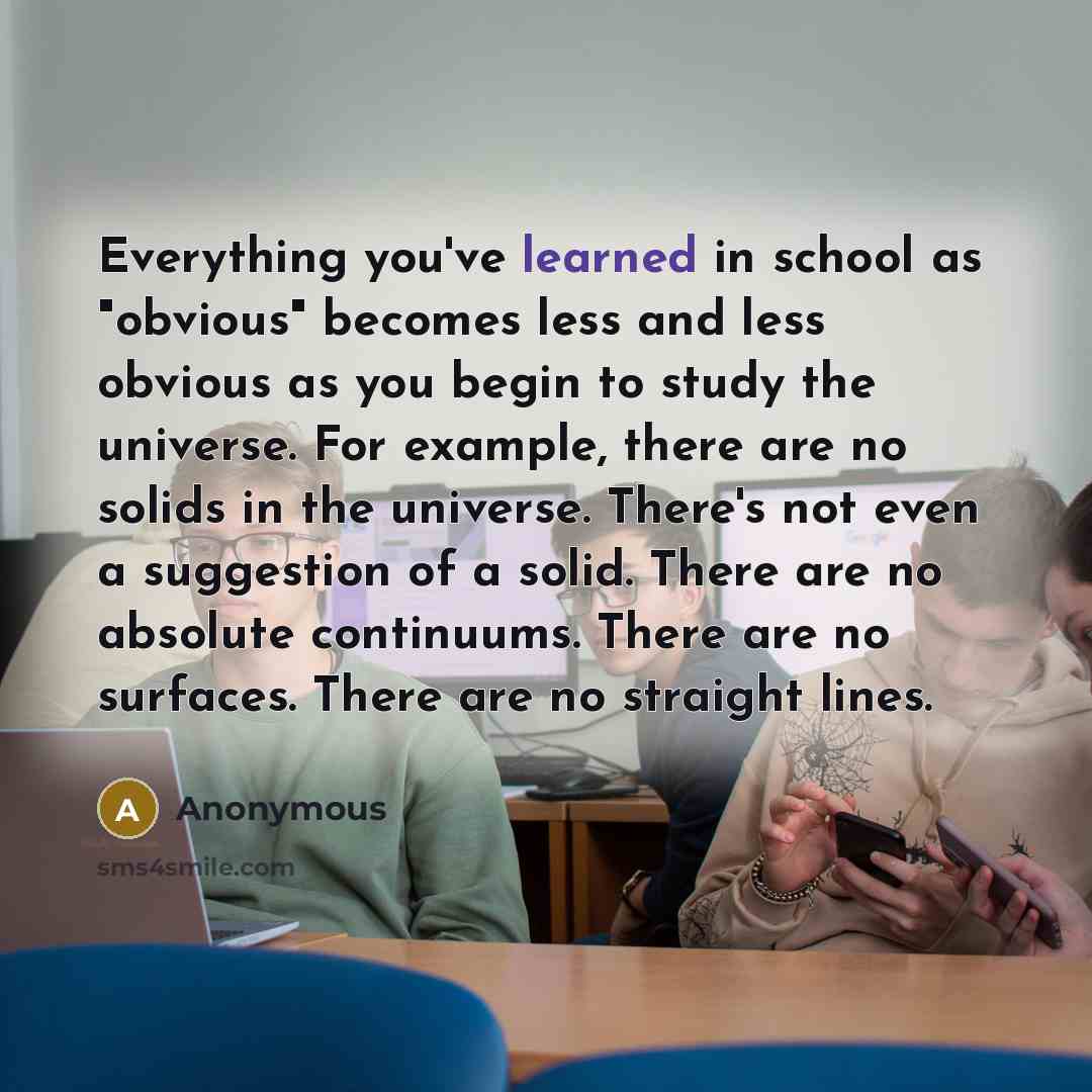 “Everything you've learned in school as "obvious" becomes less and less obvious as you begin to study the universe. For example, there are no solids in the universe. There's not even a suggestion of a solid. There are no absolute continuums. There are no surfaces. There are no straight lines.” quote by Anonymous