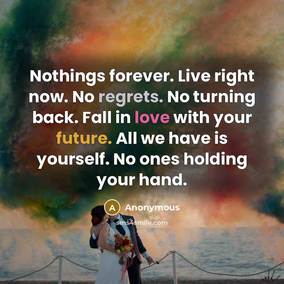 “Nothings forever. Live right now. No regrets. No turning back. Fall in love with your future. All we have is yourself. No ones holding your hand.” quote by Anonymous