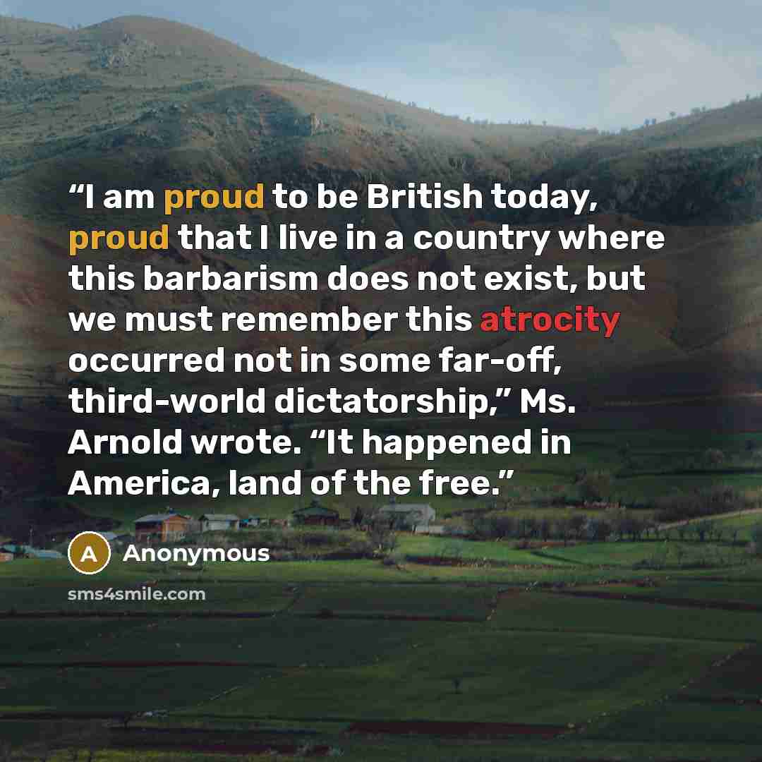 “I am proud to be British today, proud that I live in a country where this barbarism does not exist, but we must remember this atrocity occurred not in some far-off, third-world dictatorship,” Ms. Arnold wrote. “It happened in America, land of the free.” quote by Anonymous