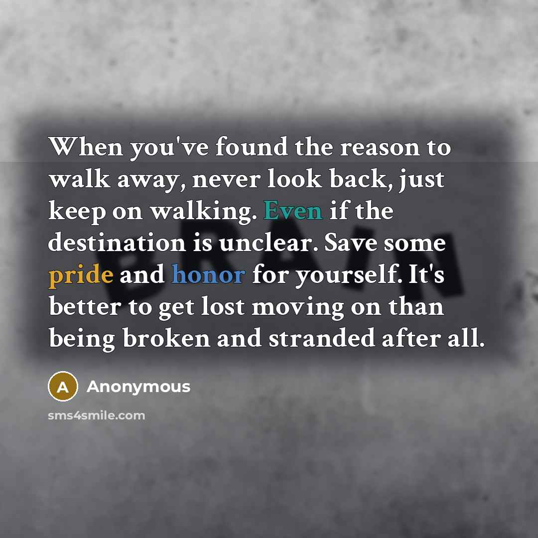 “When you've found the reason to walk away, never look back, just keep on walking. Even if the destination is unclear. Save some pride and honor for yourself. It's better to get lost moving on than being broken and stranded after all.” quote by Anonymous