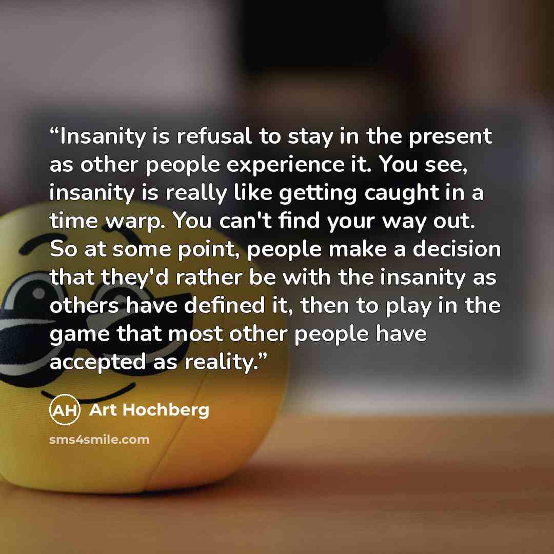 “Insanity is refusal to stay in the present as other people experience it. You see, insanity is really like getting caught in a time warp. You can't find your way out. So at some point, people make a decision that they'd rather be with the insanity as others have defined it, then to play in the…” quote by Art Hochberg
