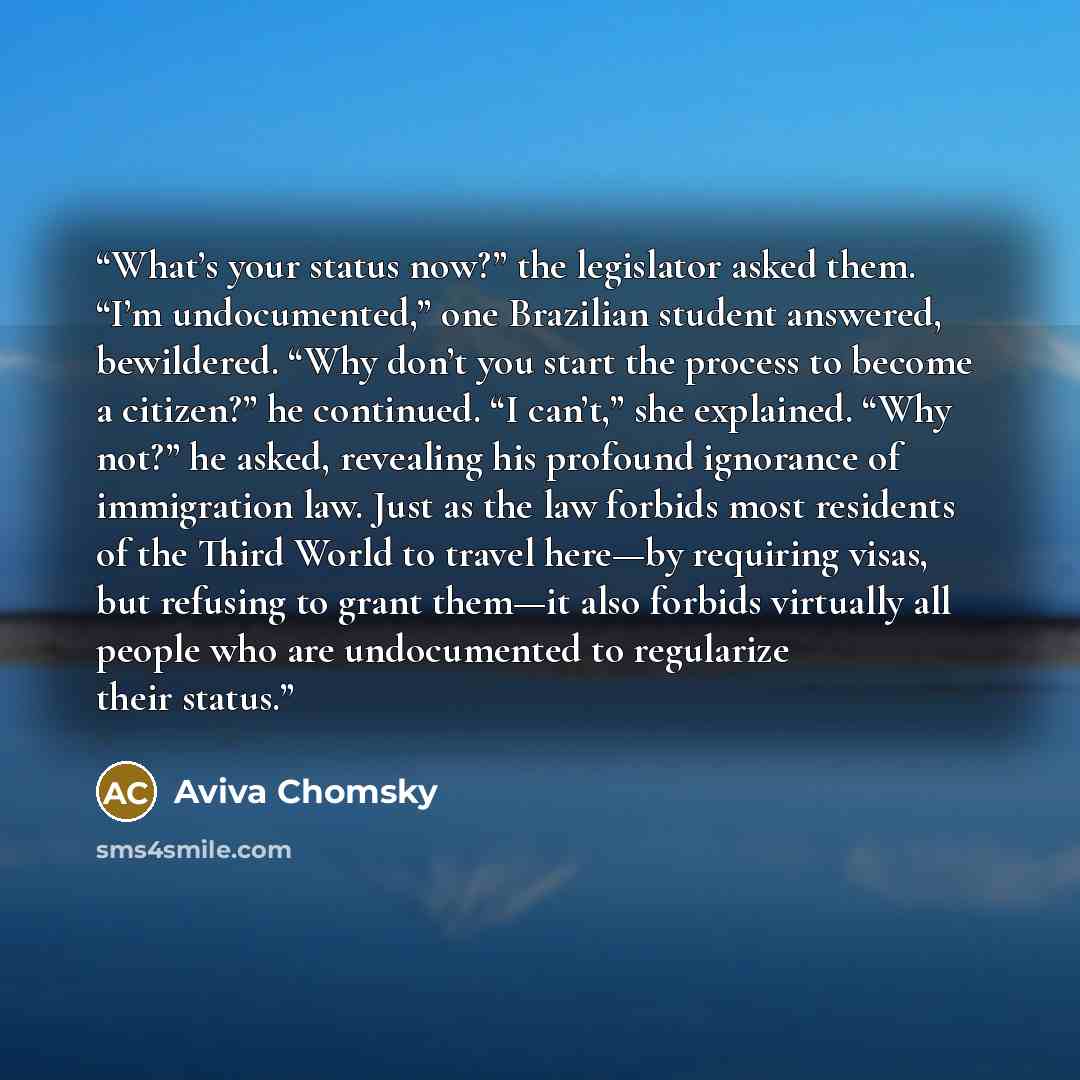 “What’s your status now?” the legislator asked them. “I’m undocumented,” one Brazilian student answered, bewildered. “Why don’t you start the process to become a citizen?” he continued. “I can’t,” she explained. “Why not?” he asked, revealing his profound ignorance of immigration law. Just as the…” quote by Aviva Chomsky