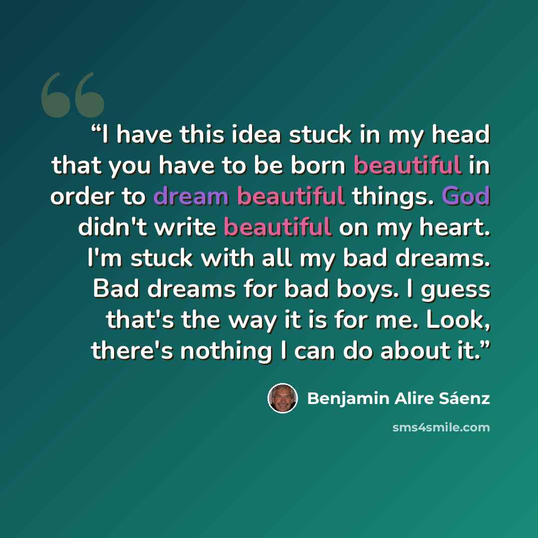 “I have this idea stuck in my head that you have to be born beautiful in order to dream beautiful things. God didn't write beautiful on my heart. I'm stuck with all my bad dreams. Bad dreams for bad boys. I guess that's the way it is for me. Look, there's nothing I can do about it.” quote by Benjamin Alire Sáenz
