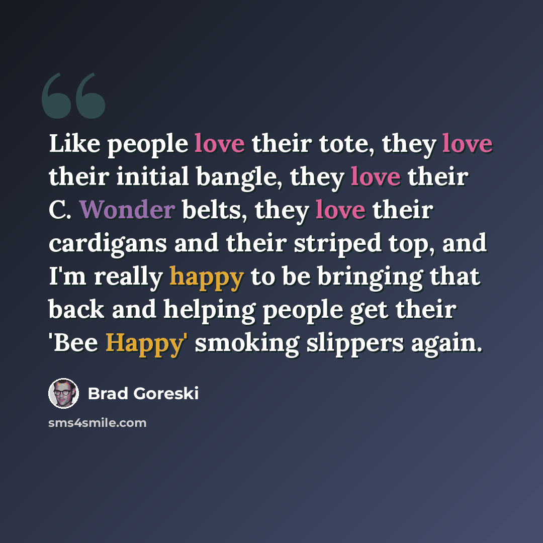 “Like people love their tote, they love their initial bangle, they love their C. Wonder belts, they love their cardigans and their striped top, and I'm really happy to be bringing that back and helping people get their 'Bee Happy' smoking slippers again.” quote by Brad Goreski