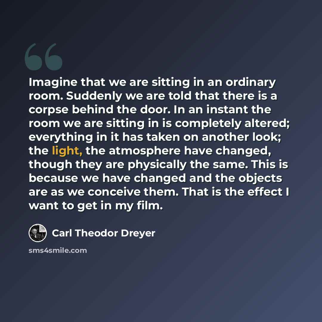 “Imagine that we are sitting in an ordinary room. Suddenly we are told that there is a corpse behind the door. In an instant the room we are sitting in is completely altered; everything in it has taken on another look; the light, the atmosphere have changed, though they are physically the same…” quote by Carl Theodor Dreyer
