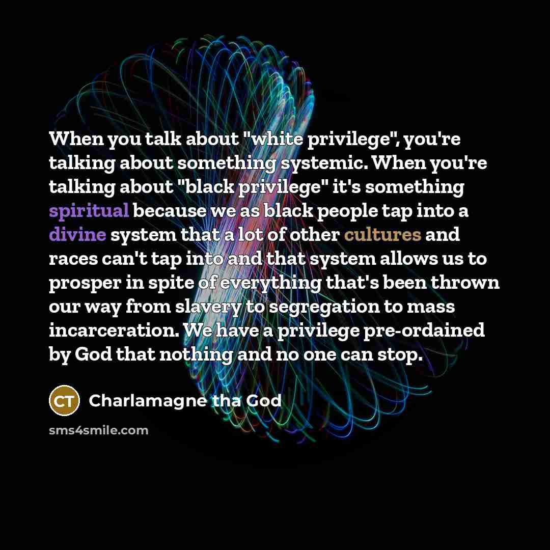 “When you talk about "white privilege", you're talking about something systemic. When you're talking about "black privilege" it's something spiritual because we as black people tap into a divine system that a lot of other cultures and races can't tap into and that system allows us to prosper in…” quote by Charlamagne Tha God