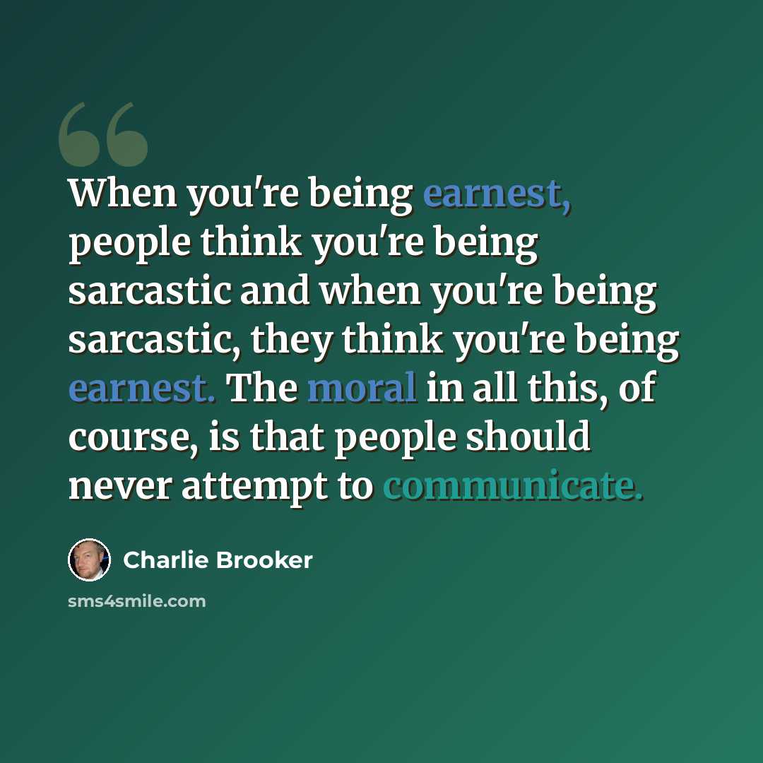 “When you're being earnest, people think you're being sarcastic and when you're being sarcastic, they think you're being earnest. The moral in all this, of course, is that people should never attempt to communicate.” quote by Charlie Brooker