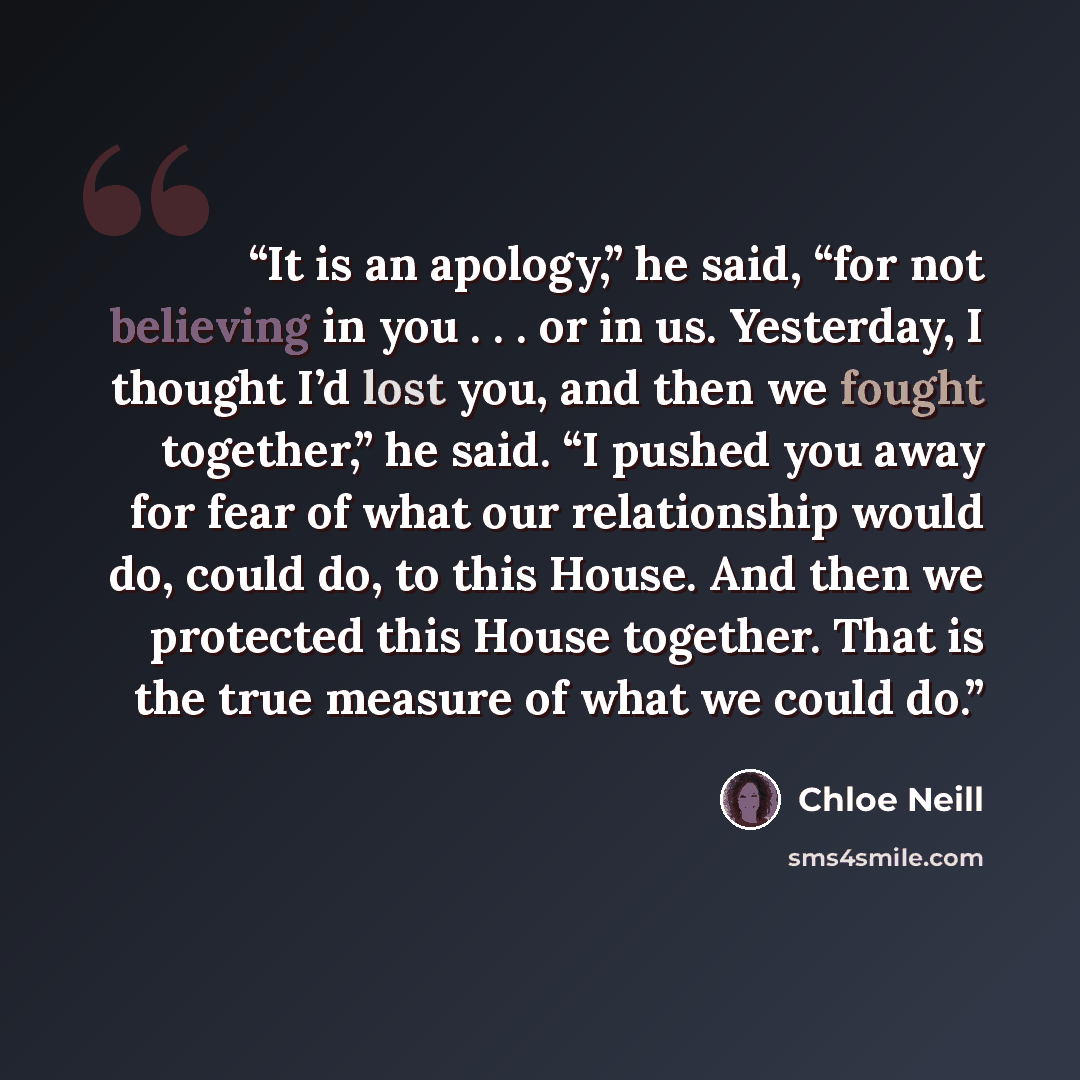 “It is an apology,” he said, “for not believing in you . . . or in us. Yesterday, I thought I’d lost you, and then we fought together,” he said. “I pushed you away for fear of what our relationship would do, could do, to this House. And then we protected this House together. That is the true…” quote by Chloe Neill