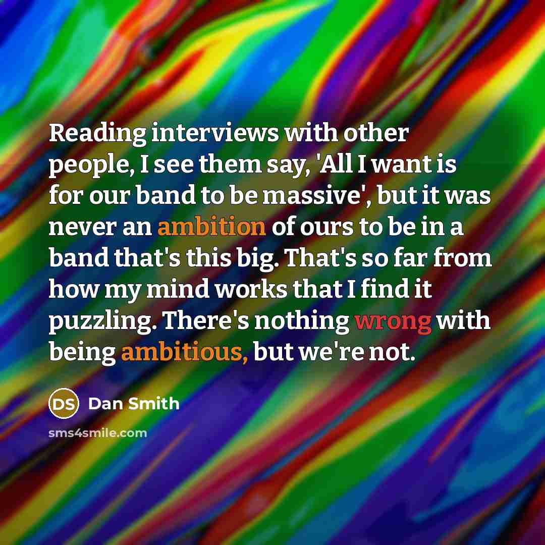 “Reading interviews with other people, I see them say, 'All I want is for our band to be massive', but it was never an ambition of ours to be in a band that's this big. That's so far from how my mind works that I find it puzzling. There's nothing wrong with being ambitious, but we're not.” quote by Dan Smith