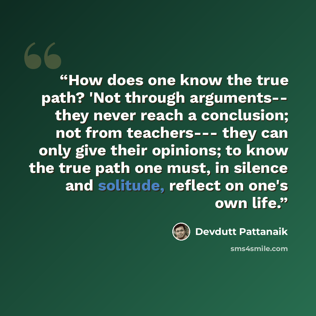 “How does one know the true path? 'Not through arguments-- they never reach a conclusion; not from teachers--- they can only give their opinions; to know the true path one must, in silence and solitude, reflect on one's own life.” quote by Devdutt Pattanaik