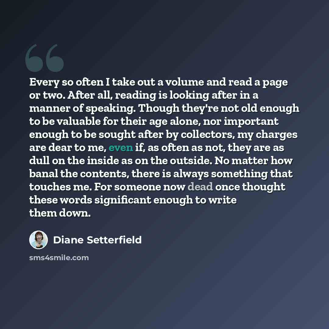 “Every so often I take out a volume and read a page or two. After all, reading is looking after in a manner of speaking. Though they're not old enough to be valuable for their age alone, nor important enough to be sought after by collectors, my charges are dear to me, even if, as often as not, they…” quote by Diane Setterfield