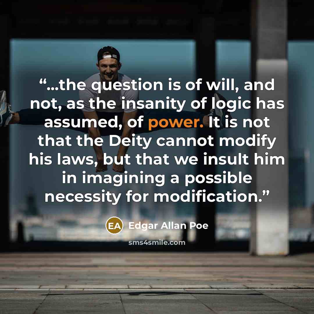 “...the question is of will, and not, as the insanity of logic has assumed, of power. It is not that the Deity cannot modify his laws, but that we insult him in imagining a possible necessity for modification.” quote by Edgar Allan Poe