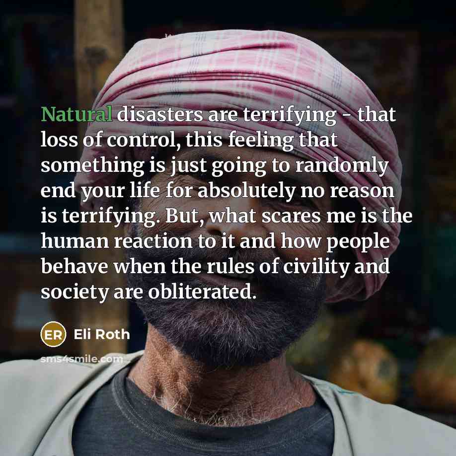 “Natural disasters are terrifying - that loss of control, this feeling that something is just going to randomly end your life for absolutely no reason is terrifying. But, what scares me is the human reaction to it and how people behave when the rules of civility and society are obliterated.” quote by Eli Roth