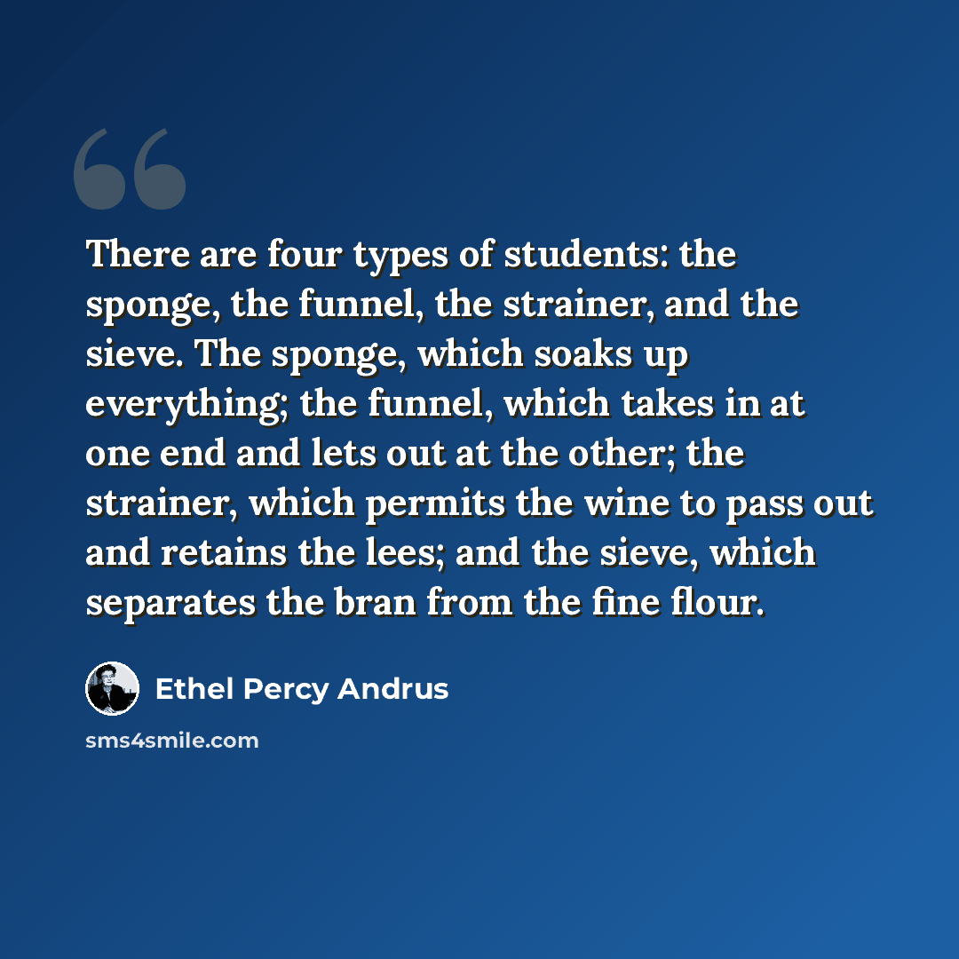 “There are four types of students: the sponge, the funnel, the strainer, and the sieve. The sponge, which soaks up everything; the funnel, which takes in at one end and lets out at the other; the strainer, which permits the wine to pass out and retains the lees; and the sieve, which separates the…” quote by Ethel Percy Andrus