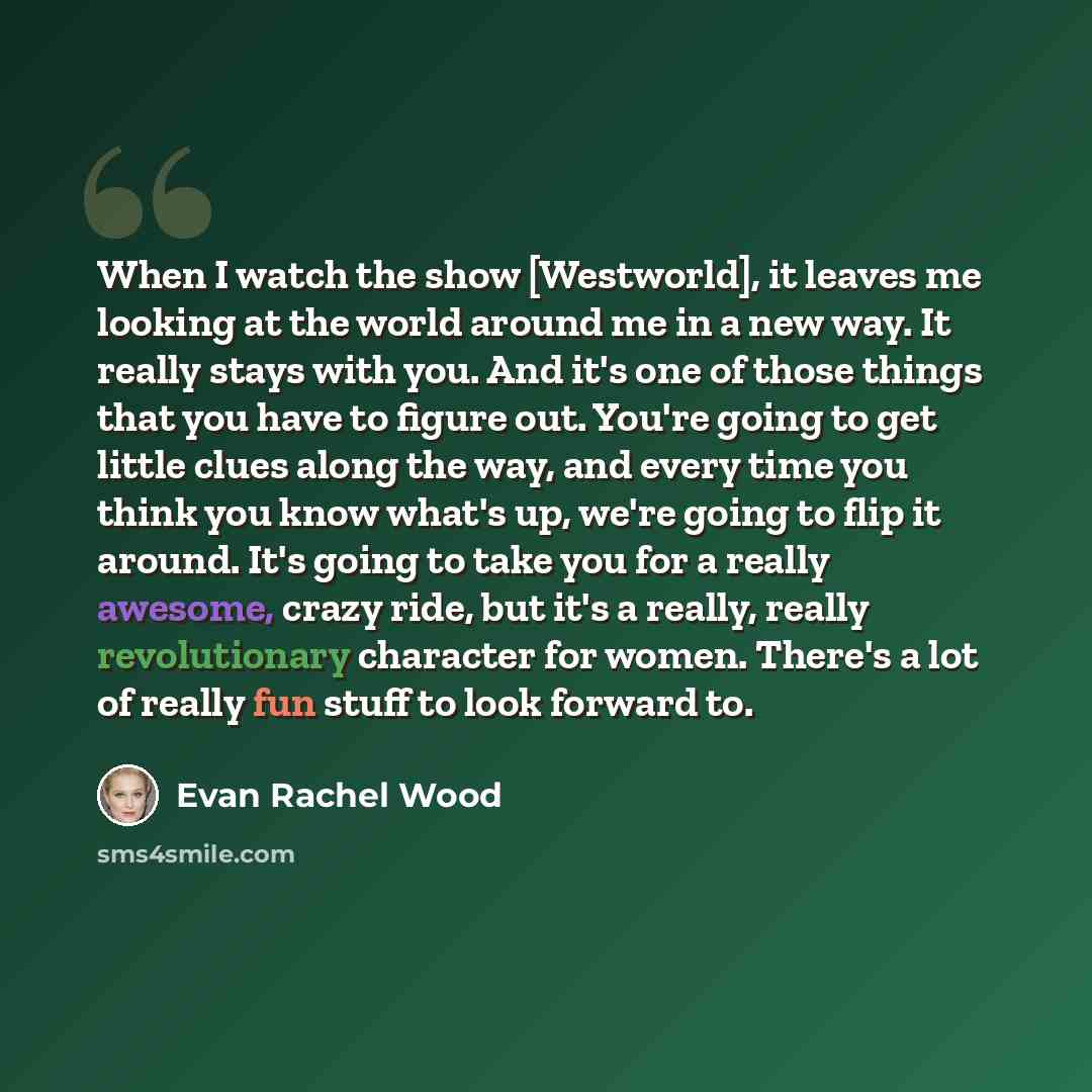 “When I watch the show [Westworld], it leaves me looking at the world around me in a new way. It really stays with you. And it's one of those things that you have to figure out. You're going to get little clues along the way, and every time you think you know what's up, we're going to flip it…” quote by Evan Rachel Wood