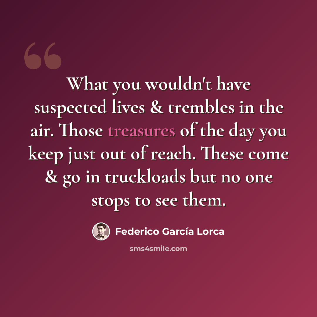 “What you wouldn't have suspected lives & trembles in the air. Those treasures of the day you keep just out of reach. These come & go in truckloads but no one stops to see them.” quote by Federico Garcia Lorca