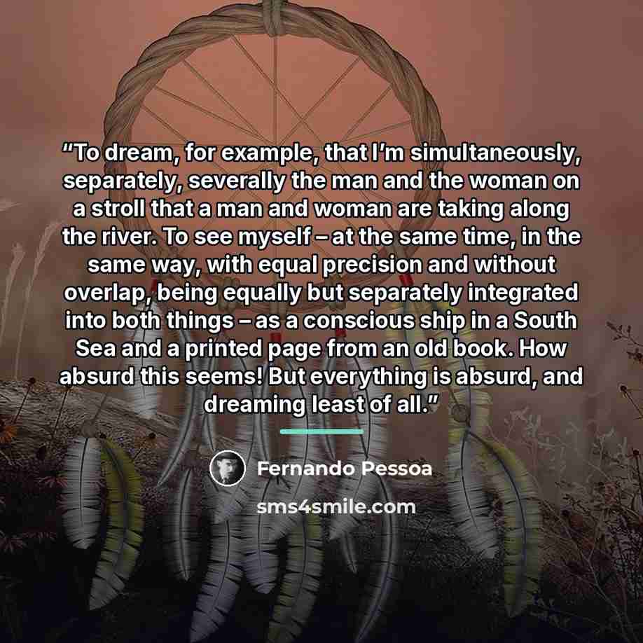 “To dream, for example, that I’m simultaneously, separately, severally the man and the woman on a stroll that a man and woman are taking along the river. To see myself – at the same time, in the same way, with equal precision and without overlap, being equally but separately integrated into both…” quote by Fernando Pessoa