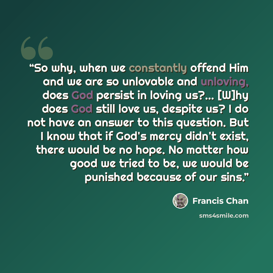 “So why, when we constantly offend Him and we are so unlovable and unloving, does God persist in loving us?… [W]hy does God still love us, despite us? I do not have an answer to this question. But I know that if God's mercy didn't exist, there would be no hope. No matter how good we tried to be, we…” quote by Francis Chan
