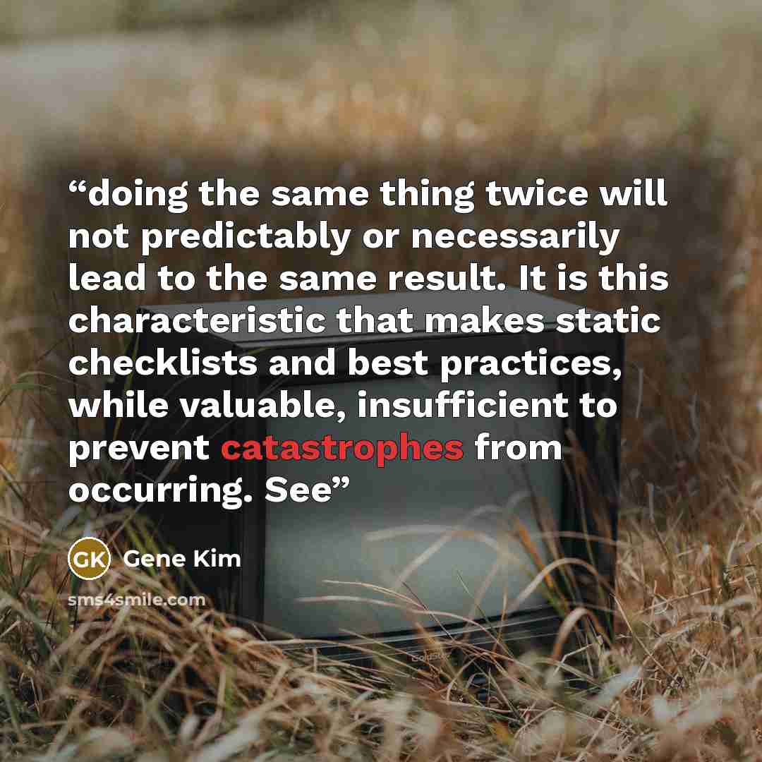 “doing the same thing twice will not predictably or necessarily lead to the same result. It is this characteristic that makes static checklists and best practices, while valuable, insufficient to prevent catastrophes from occurring. See” quote by Gene Kim