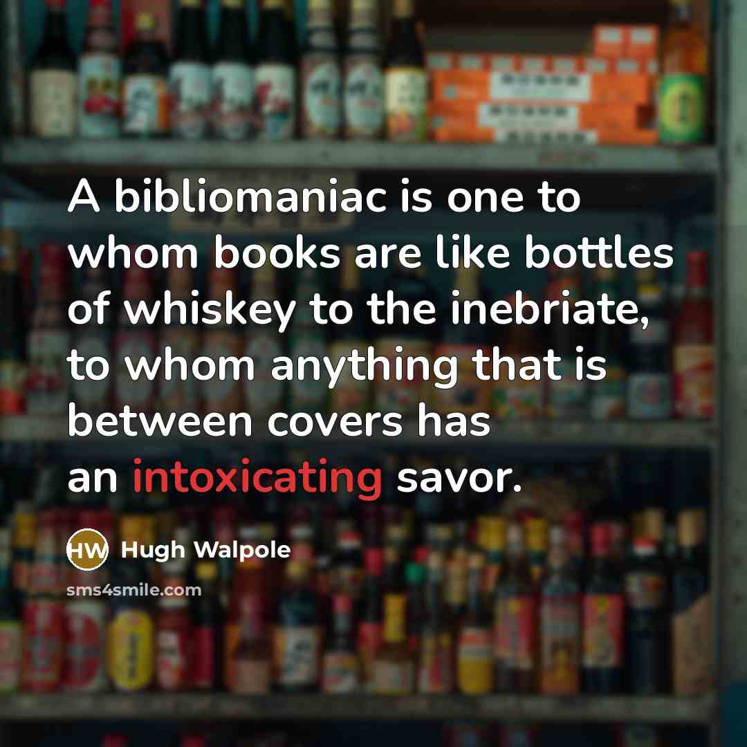 “A bibliomaniac is one to whom books are like bottles of whiskey to the inebriate, to whom anything that is between covers has an intoxicating savor.” quote by Hugh Walpole