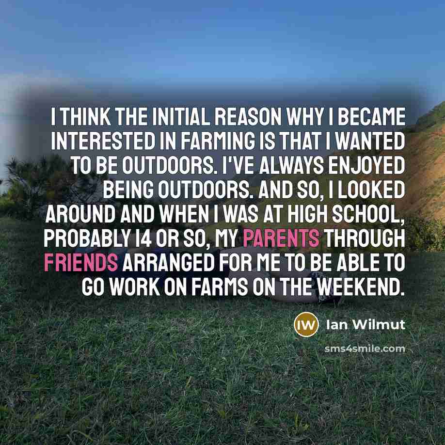 “I think the initial reason why I became interested in farming is that I wanted to be outdoors. I've always enjoyed being outdoors. And so, I looked around and when I was at high school, probably 14 or so, my parents through friends arranged for me to be able to go work on farms on the weekend.” quote by Ian Wilmut