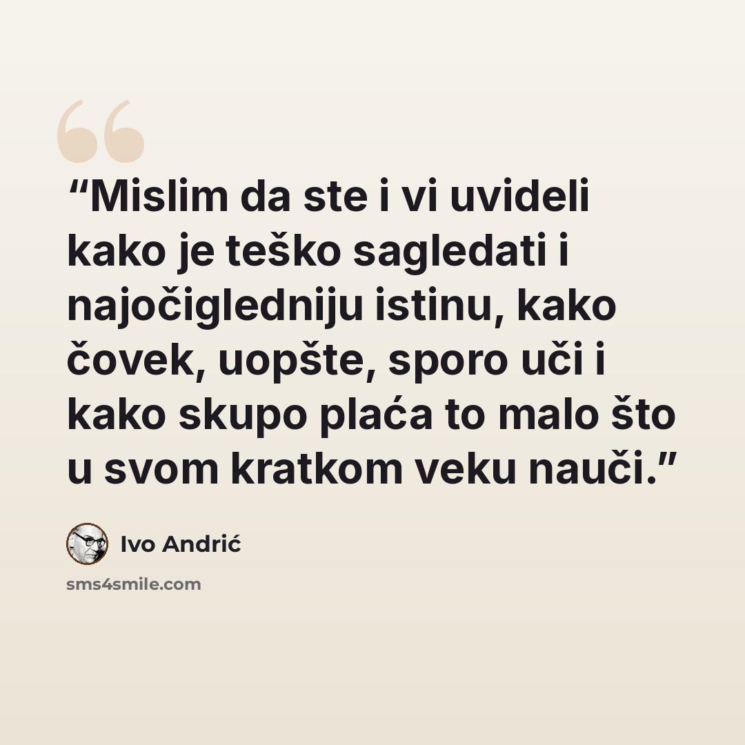“Mislim da ste i vi uvideli kako je teško sagledati i najočigledniju istinu, kako čovek, uopšte, sporo uči i kako skupo plaća to malo što u svom kratkom veku nauči.” quote by Ivo Andrić