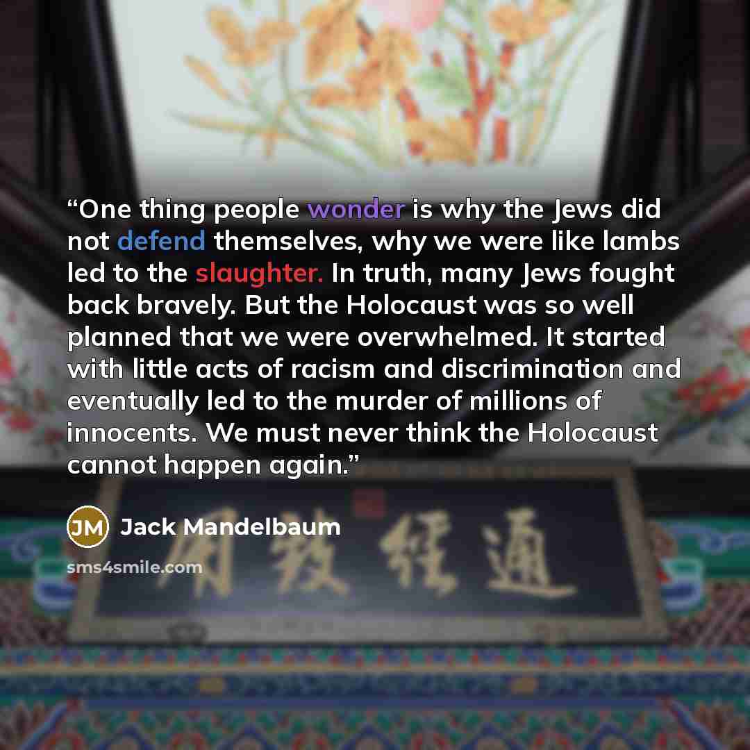 “One thing people wonder is why the Jews did not defend themselves, why we were like lambs led to the slaughter. In truth, many Jews fought back bravely. But the Holocaust was so well planned that we were overwhelmed. It started with little acts of racism and discrimination and eventually led to…” quote by Jack Mandelbaum