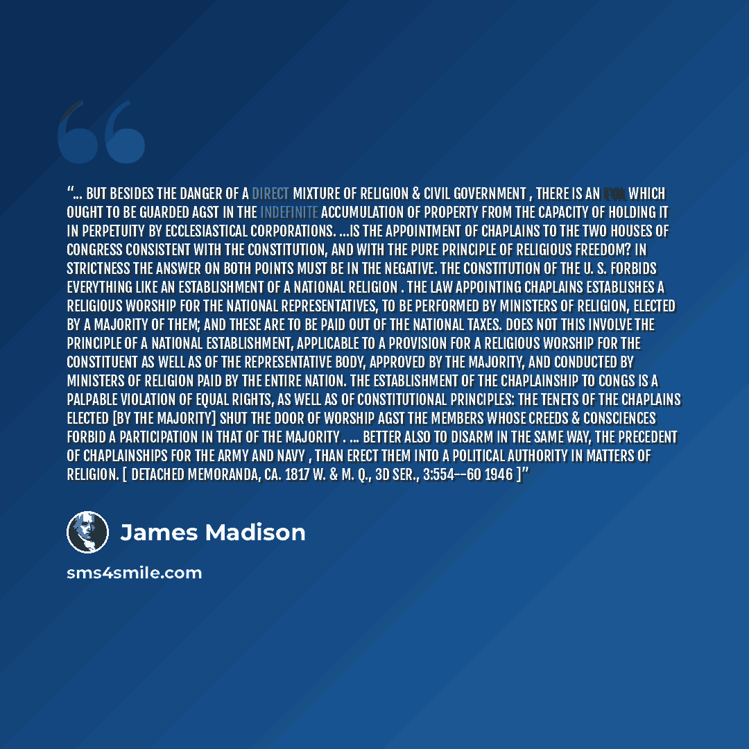 “... But besides the danger of a direct mixture of Religion & civil Government , there is an evil which ought to be guarded agst in the indefinite accumulation of property from the capacity of holding it in perpetuity by ecclesiastical corporations. ...Is the appointment of Chaplains to the two…” quote by James Madison