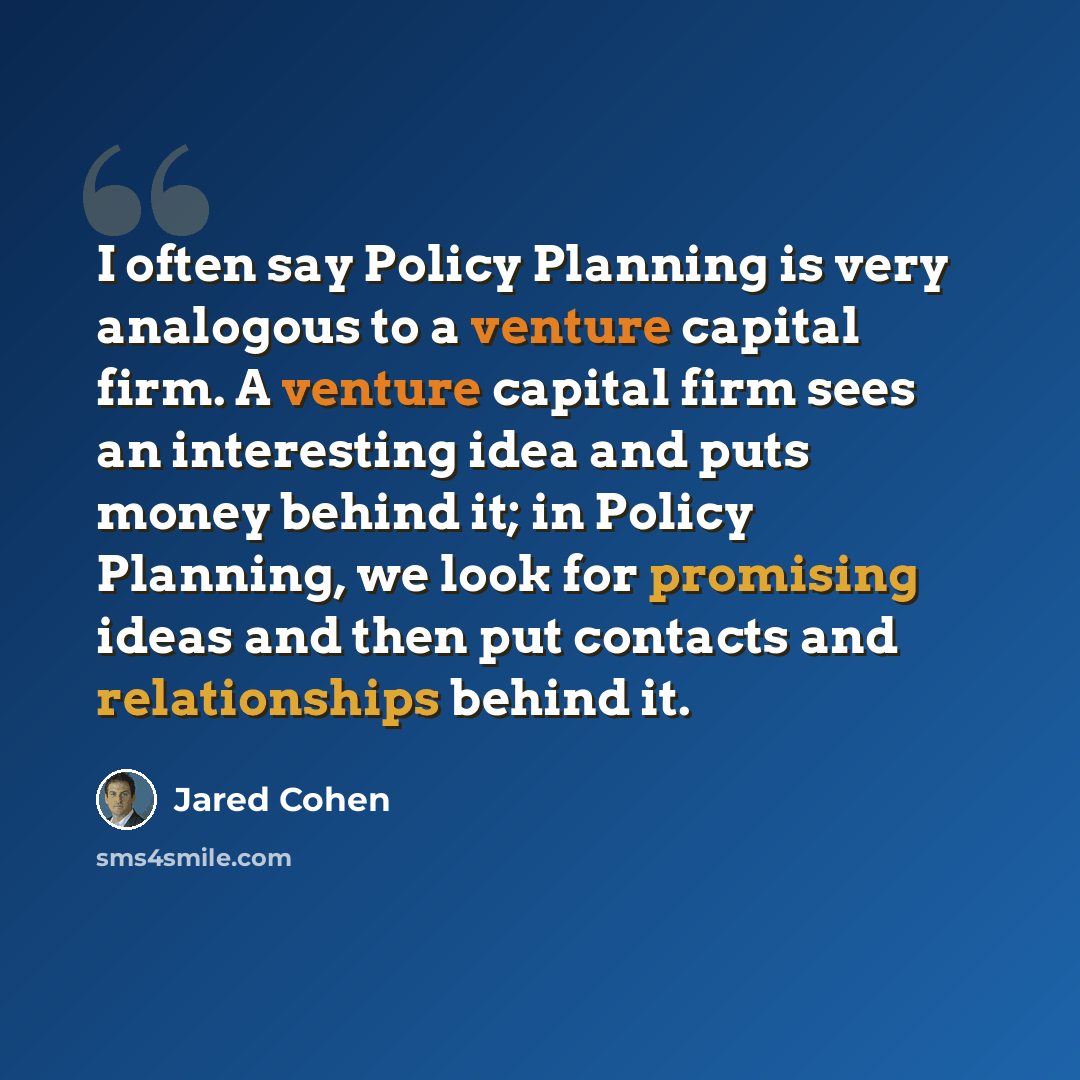 “I often say Policy Planning is very analogous to a venture capital firm. A venture capital firm sees an interesting idea and puts money behind it; in Policy Planning, we look for promising ideas and then put contacts and relationships behind it.” quote by Jared Cohen