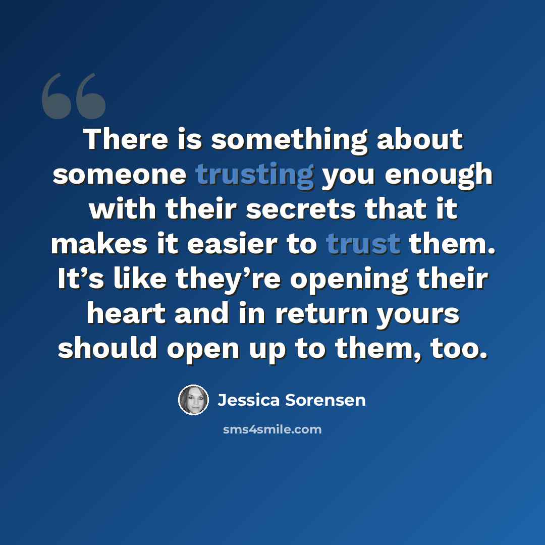 “There is something about someone trusting you enough with their secrets that it makes it easier to trust them. It’s like they’re opening their heart and in return yours should open up to them, too.” quote by Jessica Sorensen
