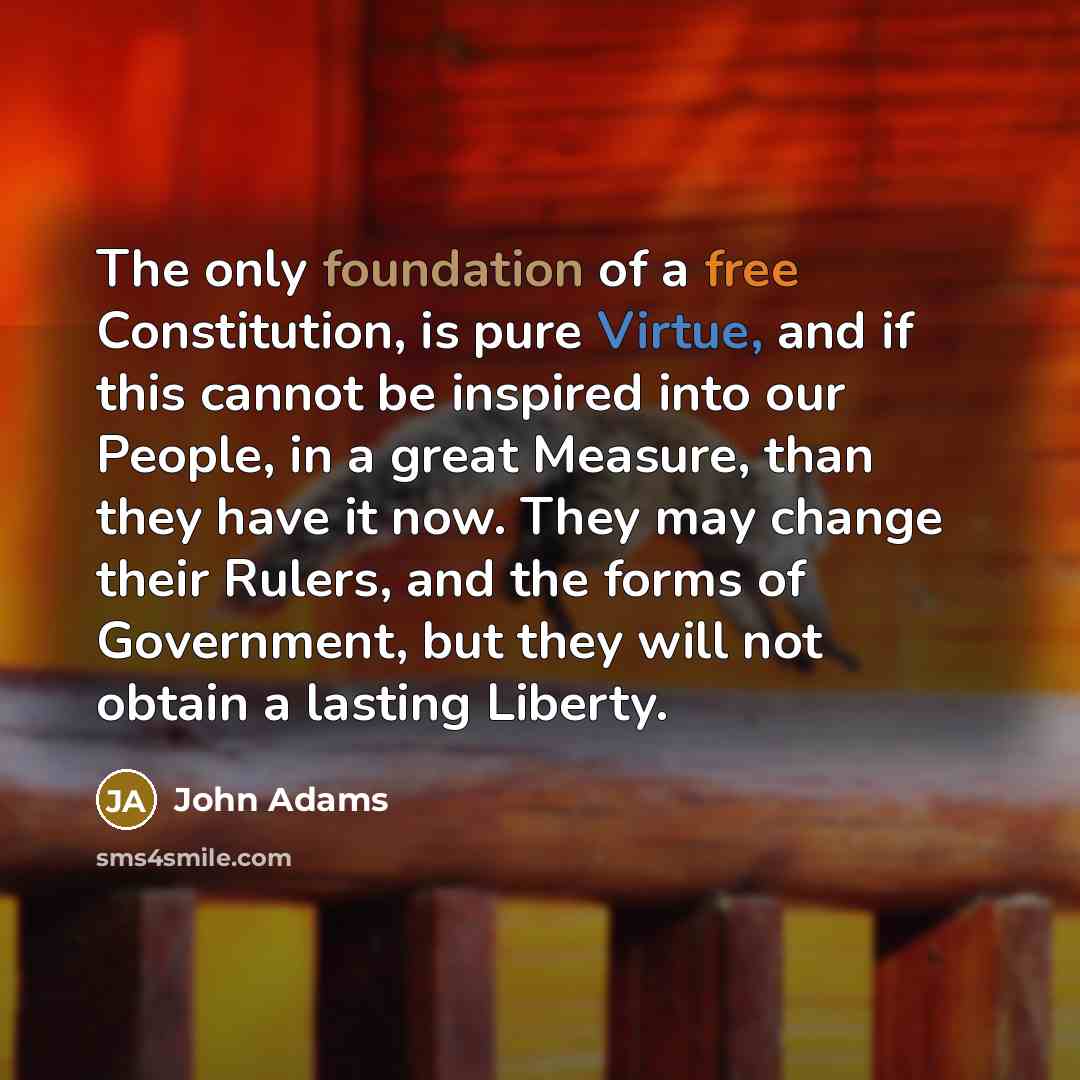 “The only foundation of a free Constitution, is pure Virtue, and if this cannot be inspired into our People, in a great Measure, than they have it now. They may change their Rulers, and the forms of Government, but they will not obtain a lasting Liberty.” quote by John Adams