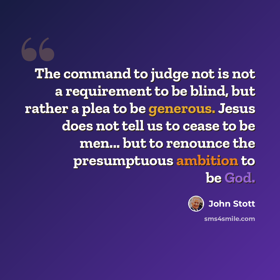 “The command to judge not is not a requirement to be blind, but rather a plea to be generous. Jesus does not tell us to cease to be men... but to renounce the presumptuous ambition to be God.” quote by John Stott