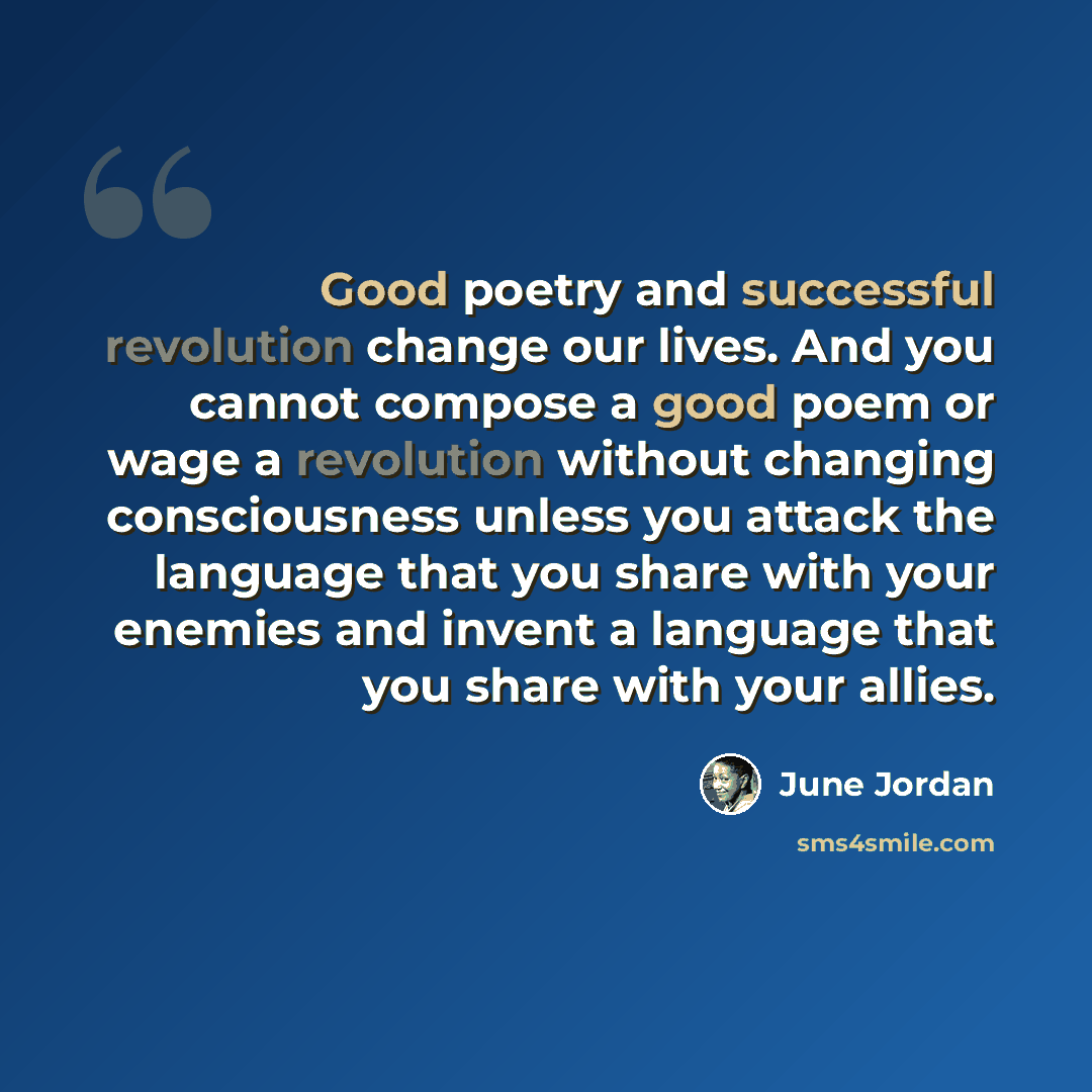 “Good poetry and successful revolution change our lives. And you cannot compose a good poem or wage a revolution without changing consciousness unless you attack the language that you share with your enemies and invent a language that you share with your allies.” quote by June Jordan