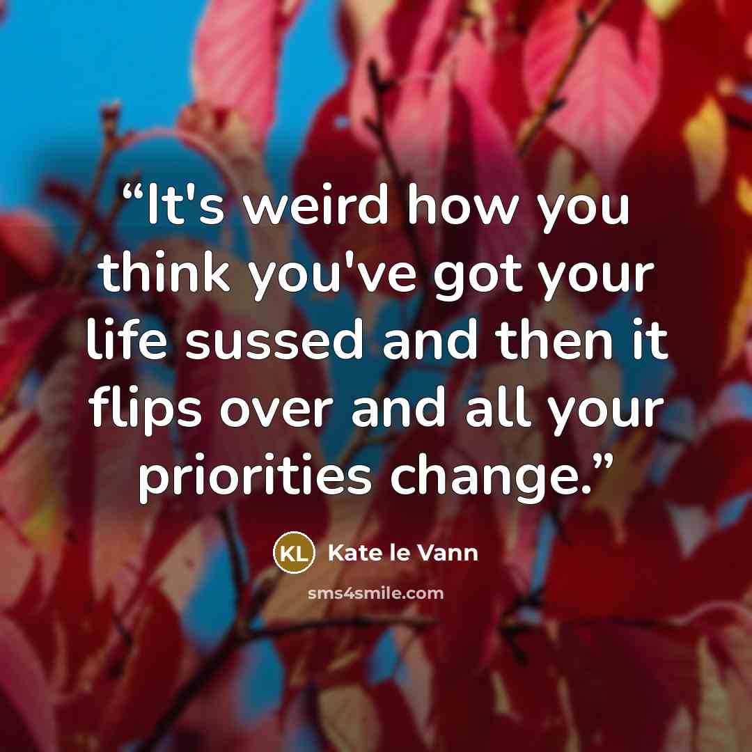 “It's weird how you think you've got your life sussed and then it flips over and all your priorities change.” quote by Kate le Vann